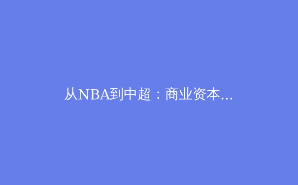 从NBA到中超：商业资本驱动下，现代体育联盟的进化与隐忧 - 3