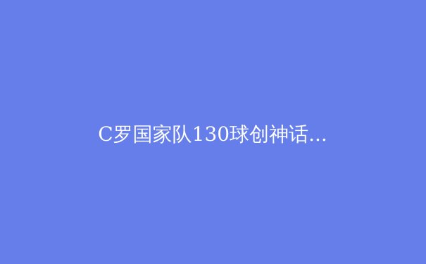 C罗国家队130球创神话！葡萄牙新黄金一代剑指欧洲杯