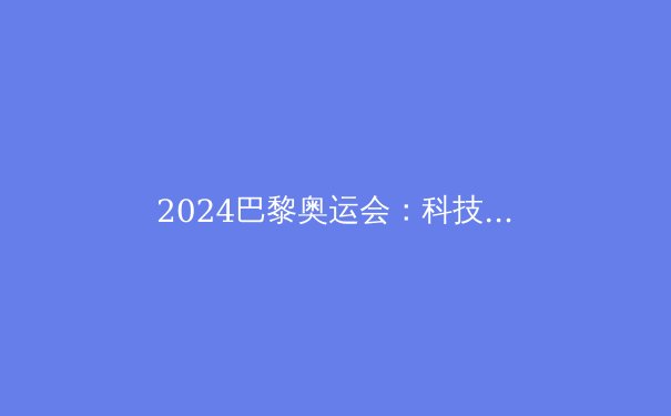 2024巴黎奥运会：科技颠覆体育的五大亮点 - 3