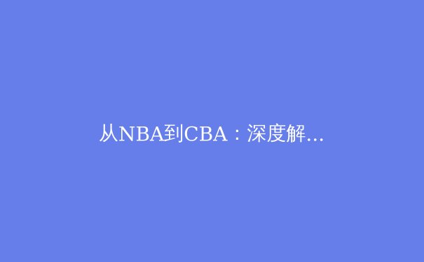 从NBA到CBA：深度解析现代篮球战术体系的全球化演变与本土化实践 - 3