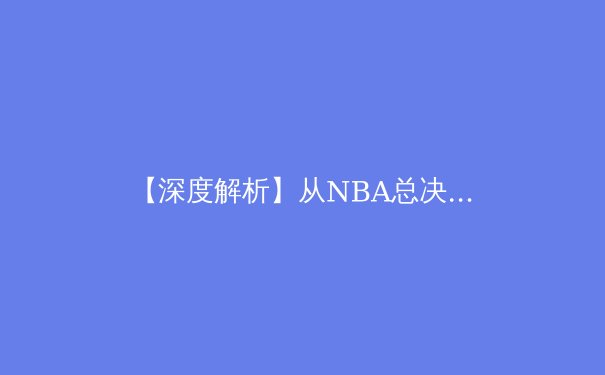 【深度解析】从NBA总决赛看现代篮球的战术演进与未来趋势 - 2