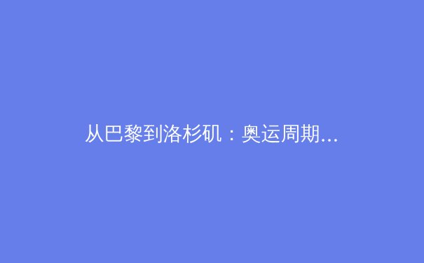 从巴黎到洛杉矶：奥运周期下的中国体育战略转型与职业联赛新生态 - 4